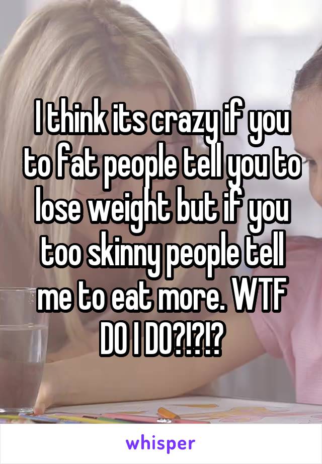 I think its crazy if you to fat people tell you to lose weight but if you too skinny people tell me to eat more. WTF DO I DO?!?!?