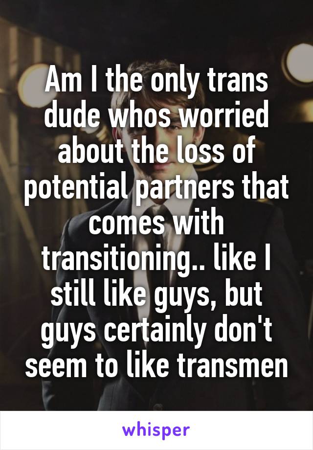 Am I the only trans dude whos worried about the loss of potential partners that comes with transitioning.. like I still like guys, but guys certainly don't seem to like transmen