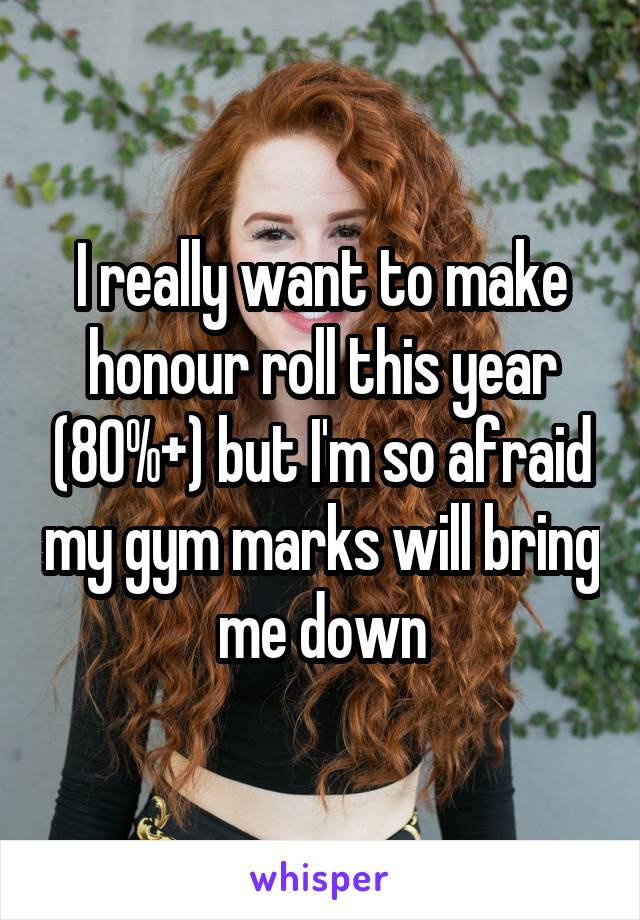 I really want to make honour roll this year (80%+) but I'm so afraid my gym marks will bring me down