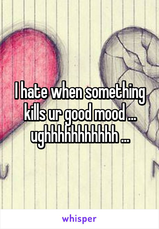 I hate when something kills ur good mood ... ughhhhhhhhhhh ...