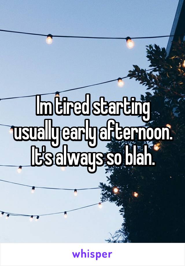 Im tired starting usually early afternoon. It's always so blah.