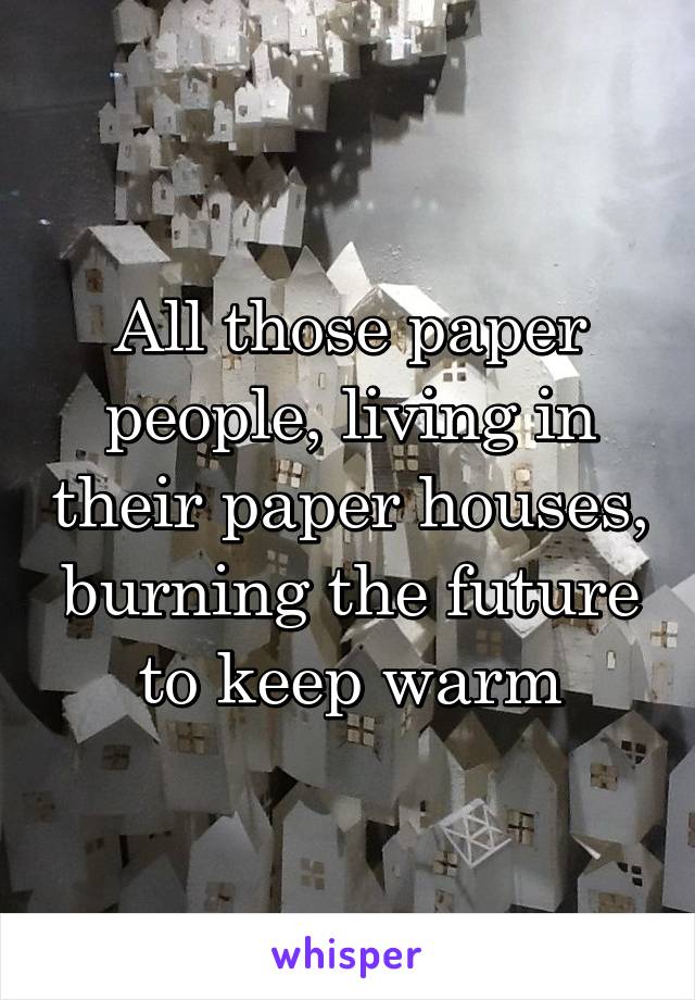 All those paper people, living in their paper houses, burning the future to keep warm