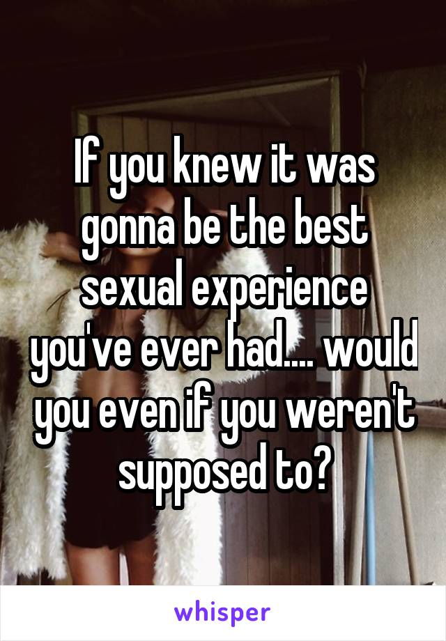 If you knew it was gonna be the best sexual experience you've ever had.... would you even if you weren't supposed to?