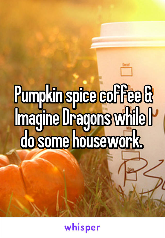 Pumpkin spice coffee & Imagine Dragons while I do some housework. 