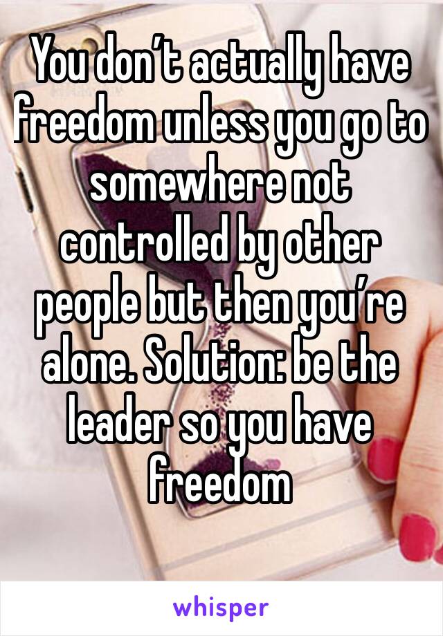 You don’t actually have freedom unless you go to somewhere not controlled by other people but then you’re alone. Solution: be the leader so you have freedom