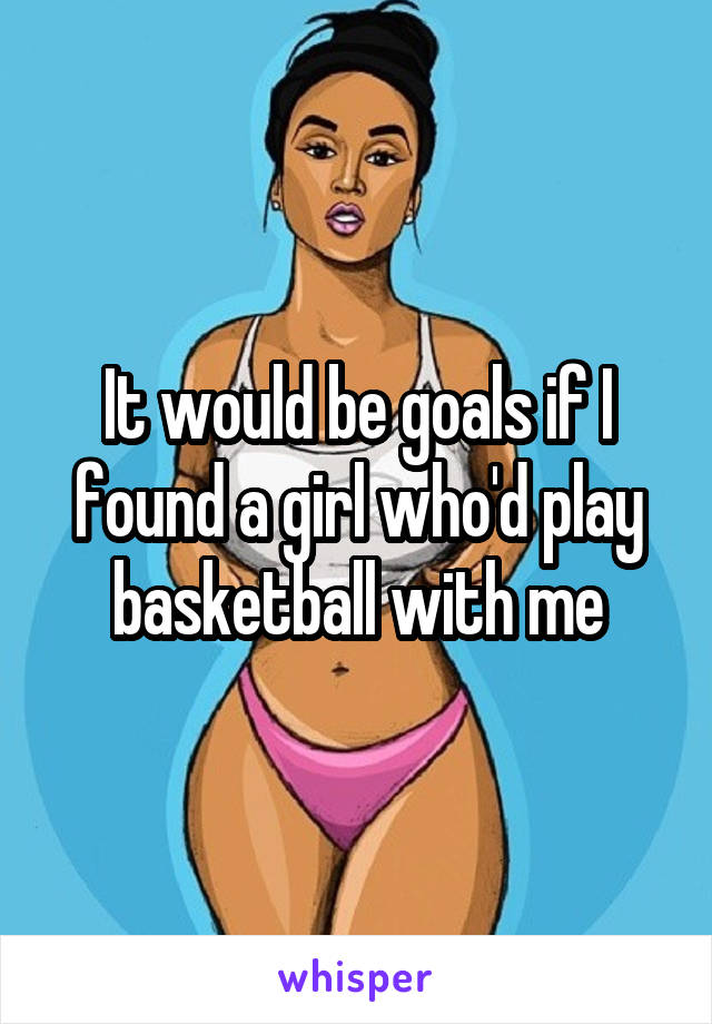 It would be goals if I found a girl who'd play basketball with me