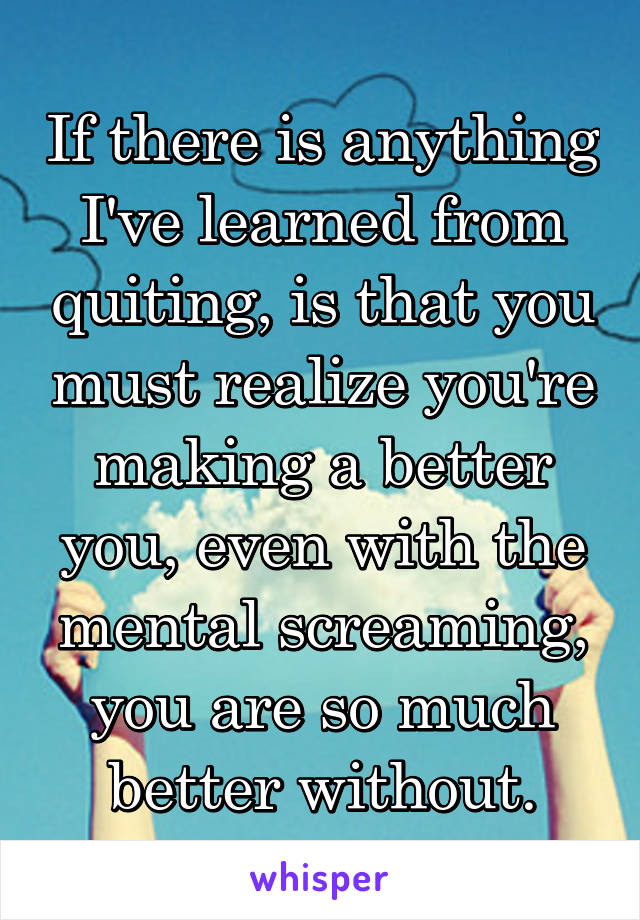 If there is anything I've learned from quiting, is that you must realize you're making a better you, even with the mental screaming, you are so much better without.