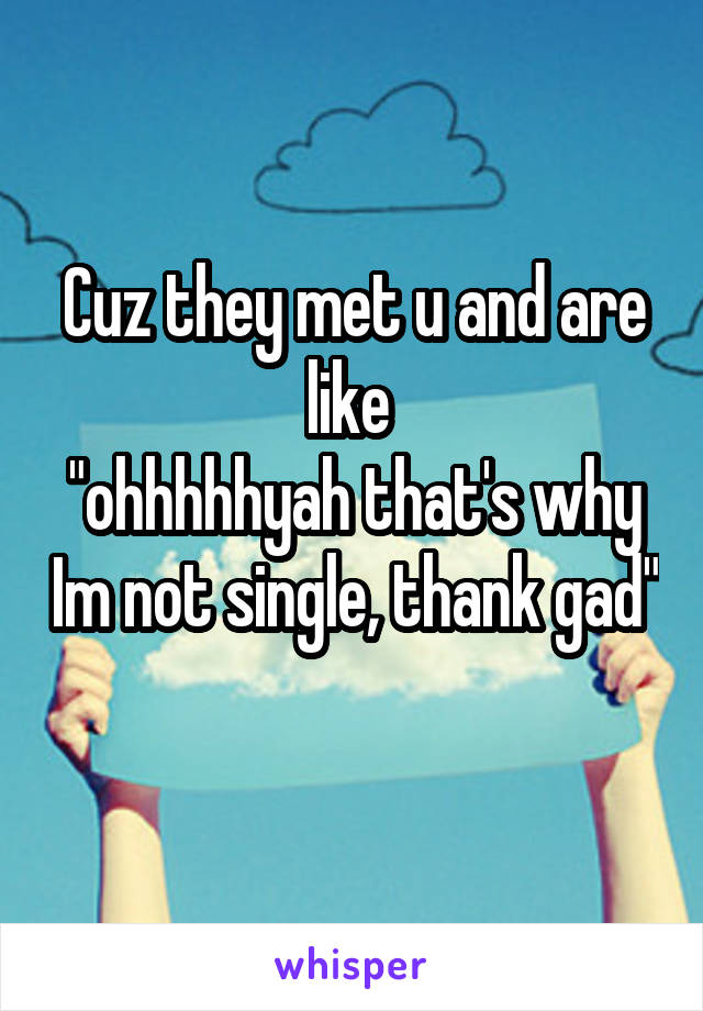 Cuz they met u and are like 
"ohhhhhyah that's why Im not single, thank gad" 