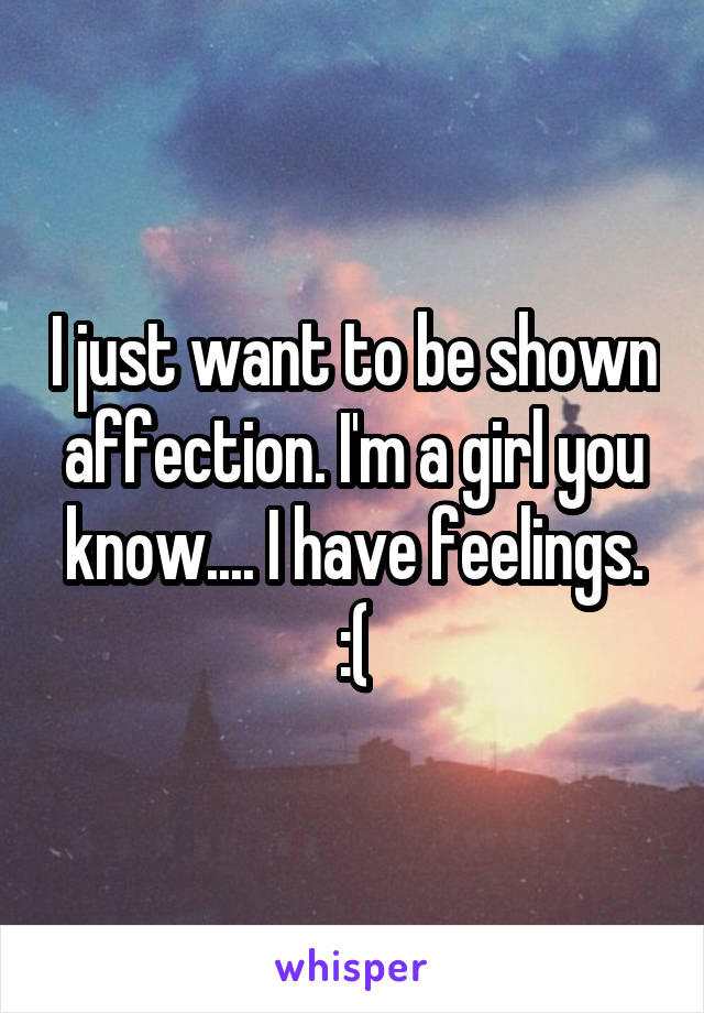 I just want to be shown affection. I'm a girl you know.... I have feelings. :(