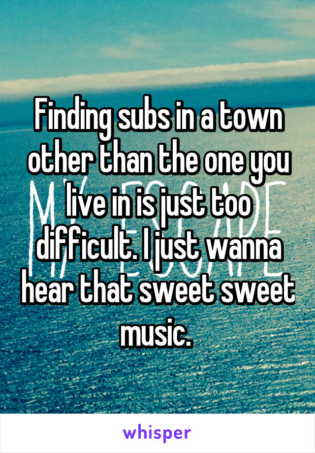 Finding subs in a town other than the one you live in is just too difficult. I just wanna hear that sweet sweet music. 