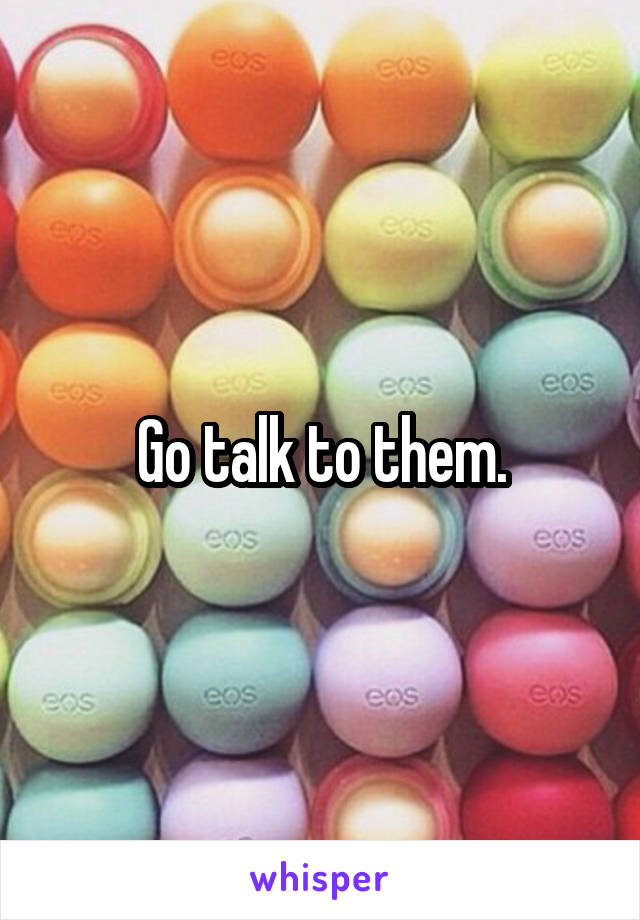 Go talk to them.