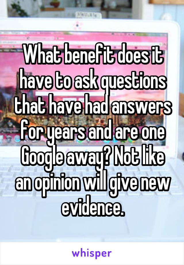 What benefit does it have to ask questions that have had answers for years and are one Google away? Not like an opinion will give new evidence.