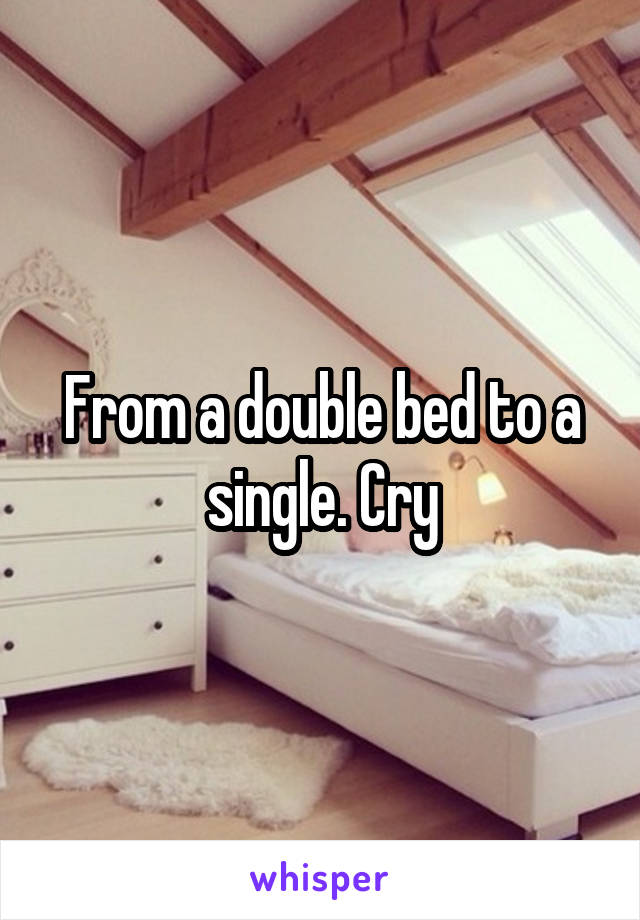 From a double bed to a single. Cry