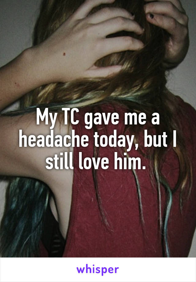 My TC gave me a headache today, but I still love him. 