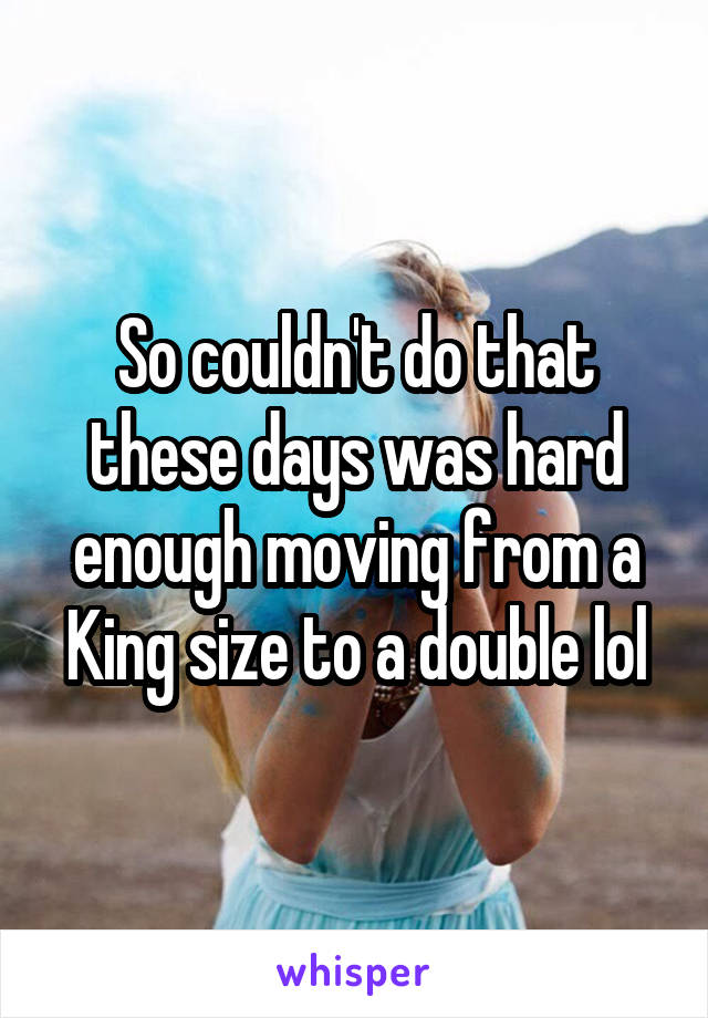 So couldn't do that these days was hard enough moving from a King size to a double lol