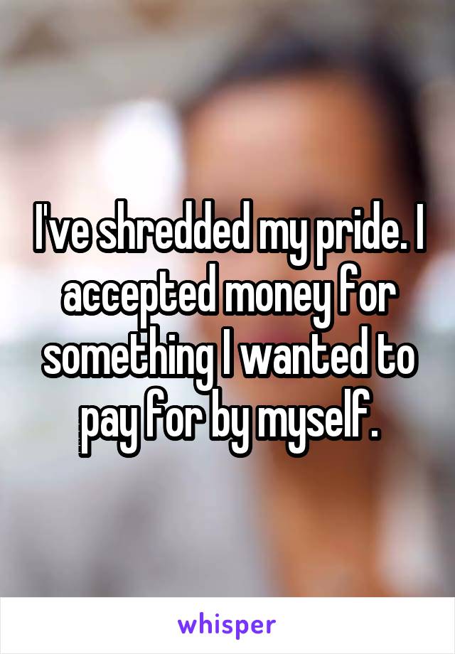 I've shredded my pride. I accepted money for something I wanted to pay for by myself.