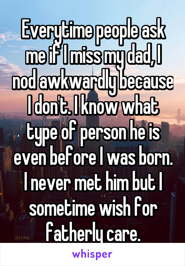 Everytime people ask me if I miss my dad, I nod awkwardly because I don't. I know what type of person he is even before I was born. I never met him but I sometime wish for fatherly care.