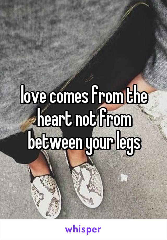 love comes from the heart not from between your legs