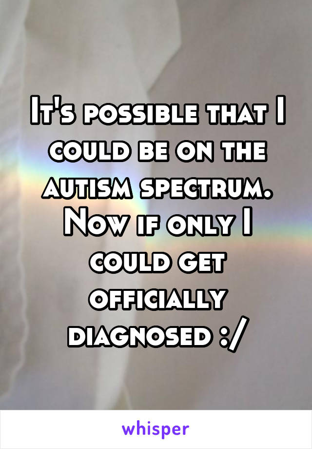 It's possible that I could be on the autism spectrum. Now if only I could get officially diagnosed :/