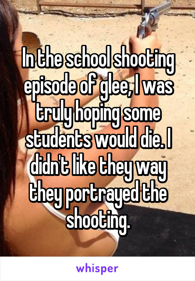 In the school shooting episode of glee, I was truly hoping some students would die. I didn't like they way they portrayed the shooting.