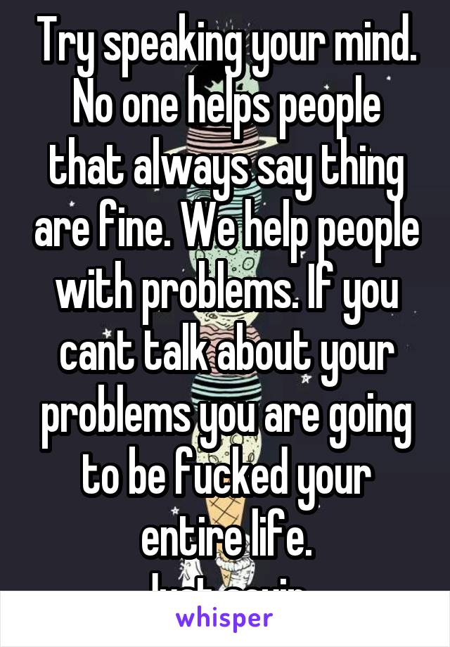 Try speaking your mind.
No one helps people that always say thing are fine. We help people with problems. If you cant talk about your problems you are going to be fucked your entire life.
Just sayin.