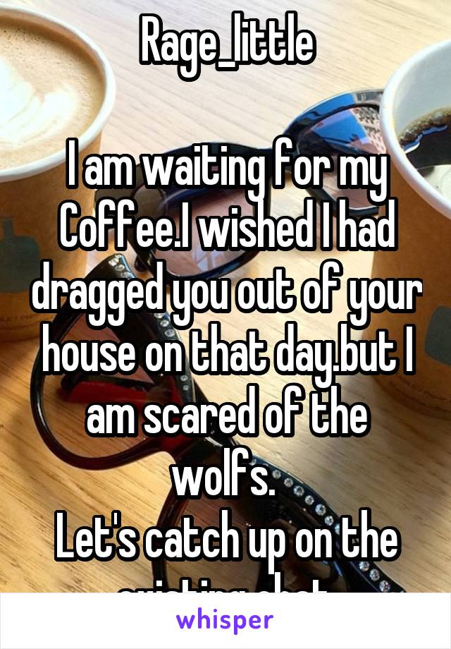 Rage_little

I am waiting for my Coffee.I wished I had dragged you out of your house on that day.but I am scared of the wolfs. 
Let's catch up on the existing chat.