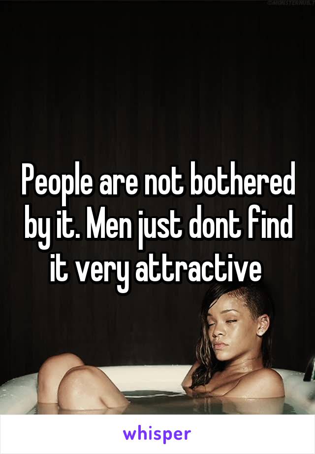 People are not bothered by it. Men just dont find it very attractive 