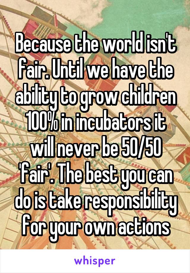 Because the world isn't fair. Until we have the ability to grow children 100% in incubators it will never be 50/50 'fair'. The best you can do is take responsibility for your own actions