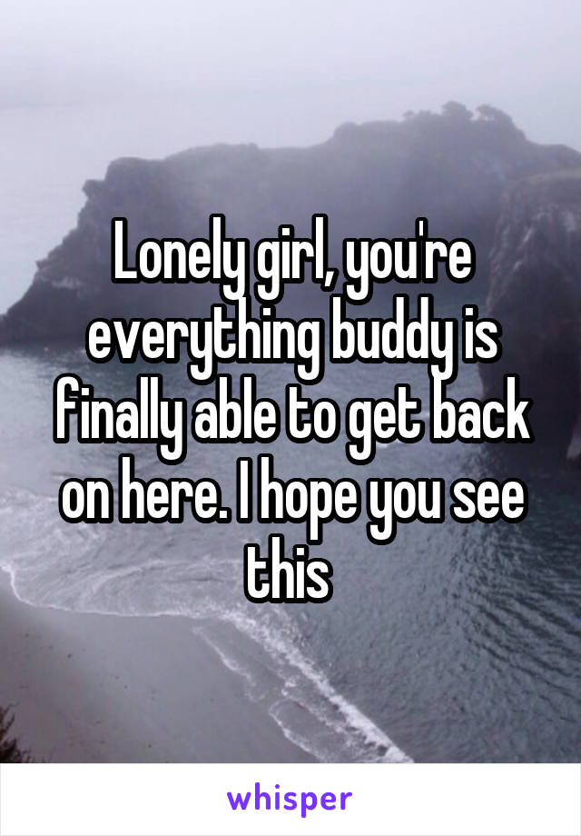 Lonely girl, you're everything buddy is finally able to get back on here. I hope you see this 