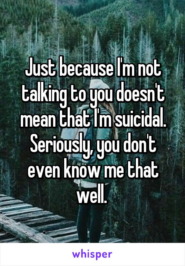 Just because I'm not talking to you doesn't mean that I'm suicidal. Seriously, you don't even know me that well. 