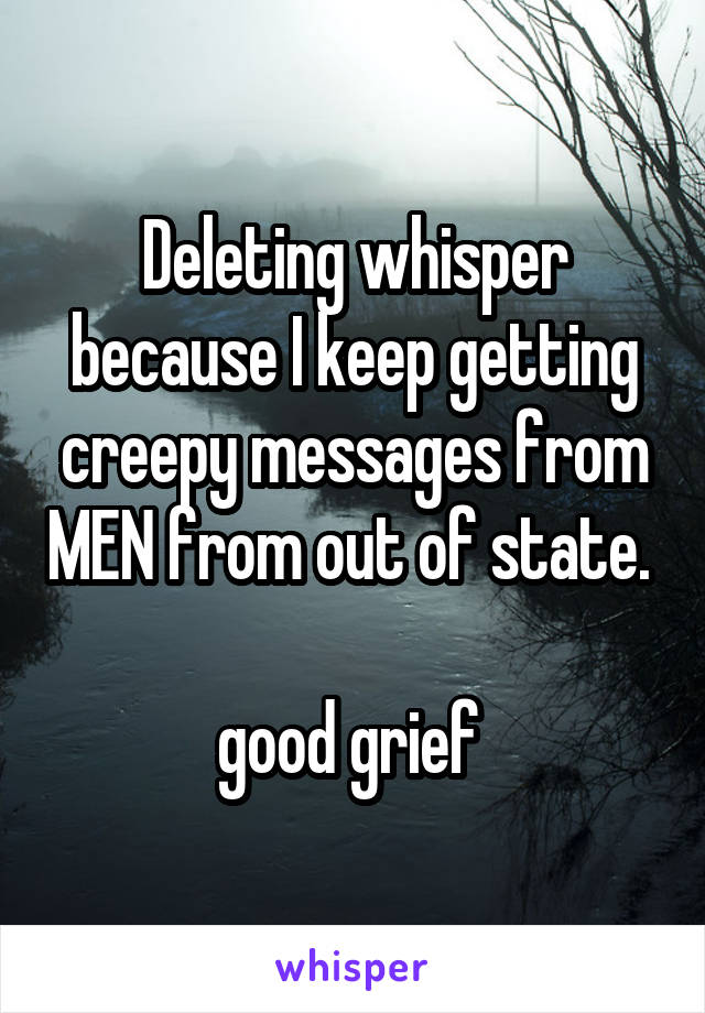 Deleting whisper because I keep getting creepy messages from MEN from out of state. 

good grief 