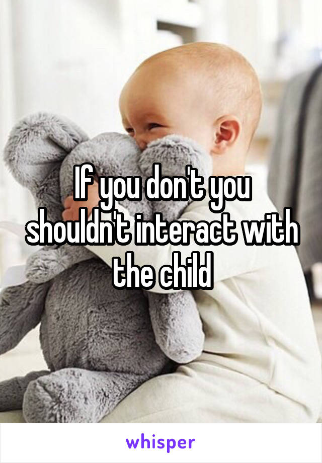 If you don't you shouldn't interact with the child