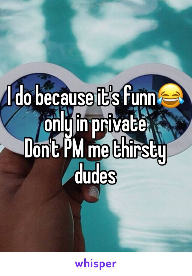 I do because it's funn😂 only in private
Don't PM me thirsty dudes