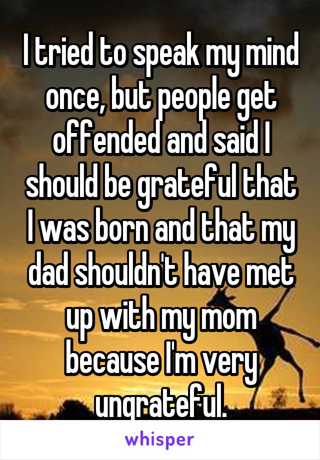 I tried to speak my mind once, but people get offended and said I should be grateful that I was born and that my dad shouldn't have met up with my mom because I'm very ungrateful.