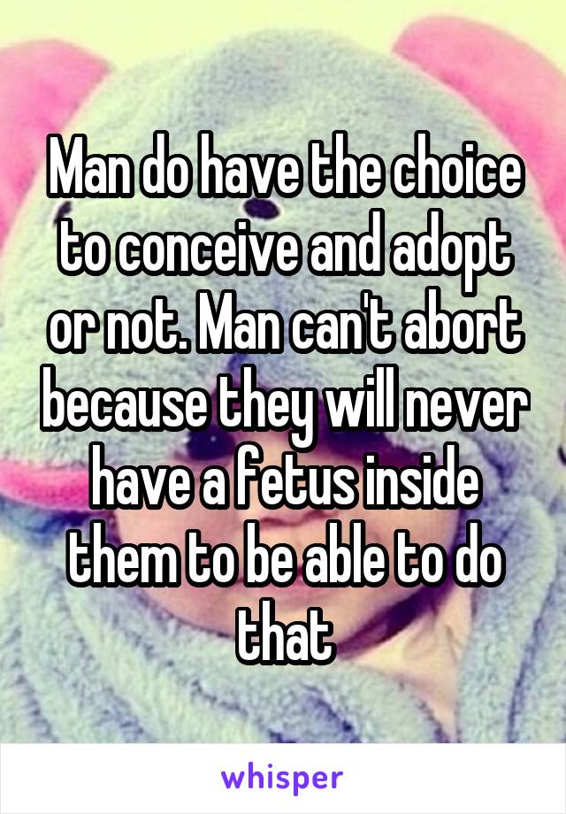 Man do have the choice to conceive and adopt or not. Man can't abort because they will never have a fetus inside them to be able to do that