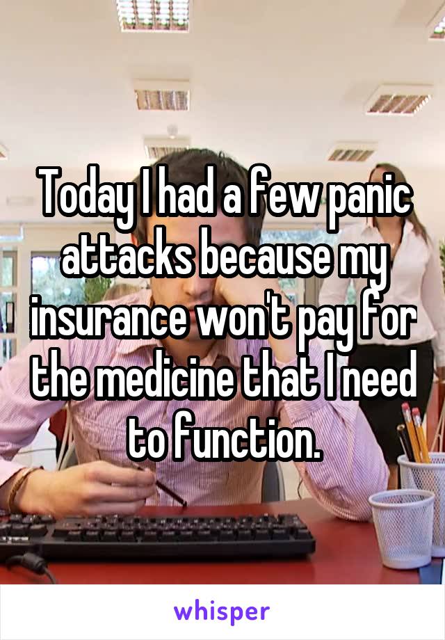 Today I had a few panic attacks because my insurance won't pay for the medicine that I need to function.