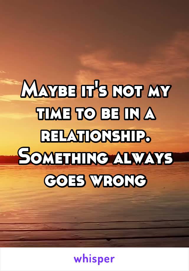 Maybe it's not my time to be in a relationship. Something always goes wrong