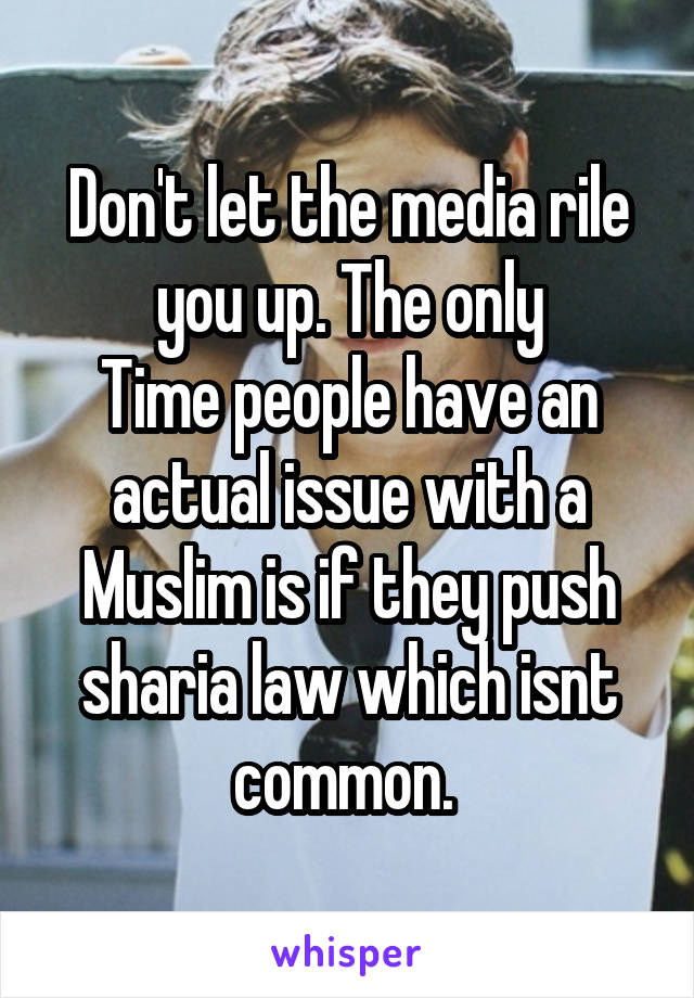 Don't let the media rile you up. The only
Time people have an actual issue with a Muslim is if they push sharia law which isnt common. 