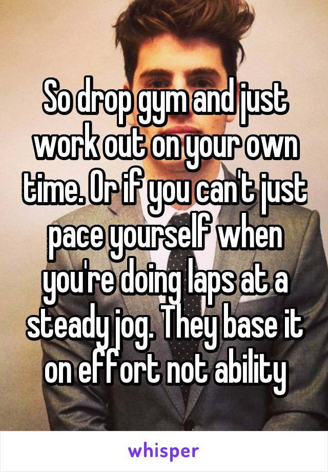 So drop gym and just work out on your own time. Or if you can't just pace yourself when you're doing laps at a steady jog. They base it on effort not ability