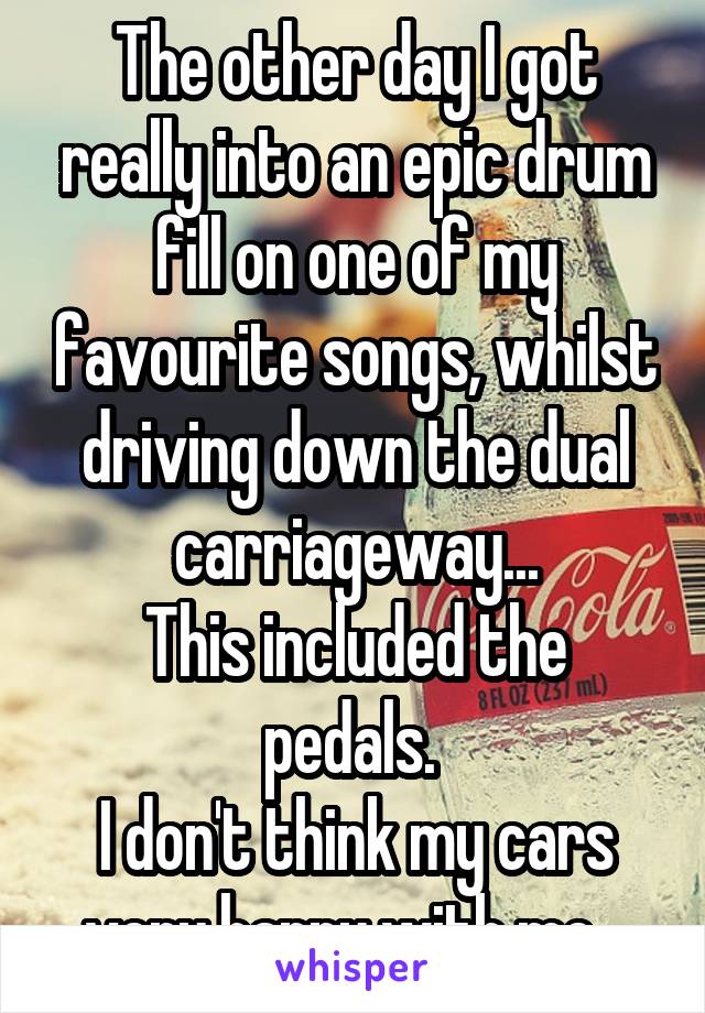 The other day I got really into an epic drum fill on one of my favourite songs, whilst driving down the dual carriageway...
This included the pedals. 
I don't think my cars very happy with me...