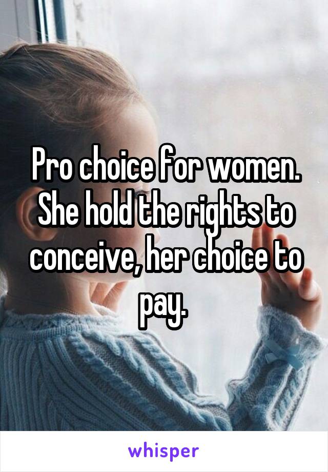 Pro choice for women. She hold the rights to conceive, her choice to pay. 