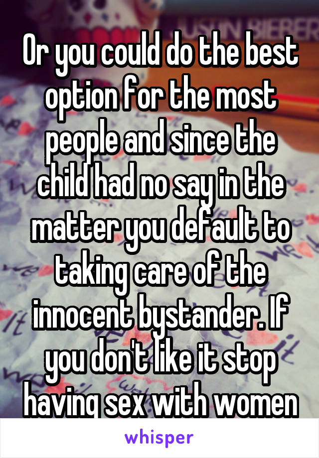 Or you could do the best option for the most people and since the child had no say in the matter you default to taking care of the innocent bystander. If you don't like it stop having sex with women