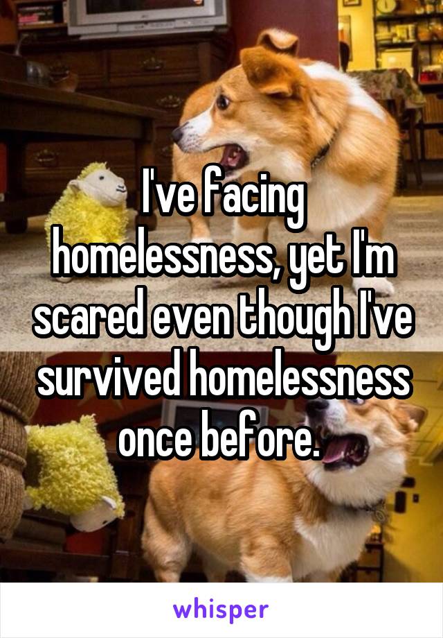 I've facing homelessness, yet I'm scared even though I've survived homelessness once before. 