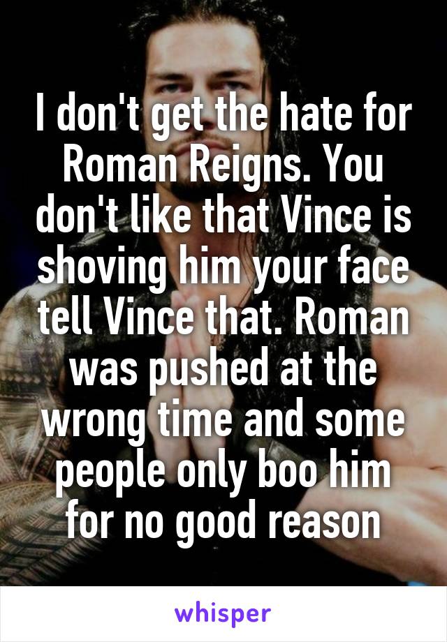 I don't get the hate for Roman Reigns. You don't like that Vince is shoving him your face tell Vince that. Roman was pushed at the wrong time and some people only boo him for no good reason