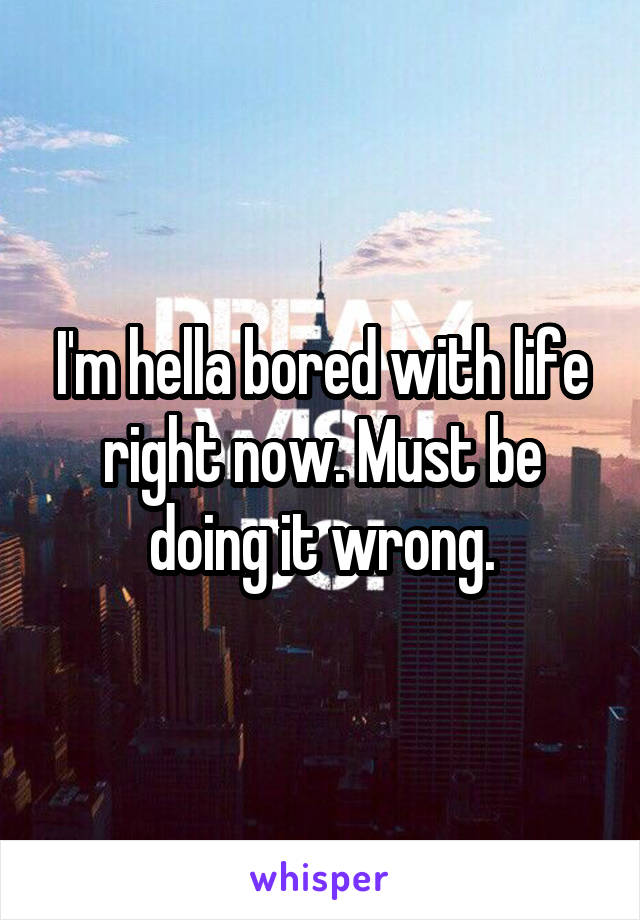 I'm hella bored with life right now. Must be doing it wrong.