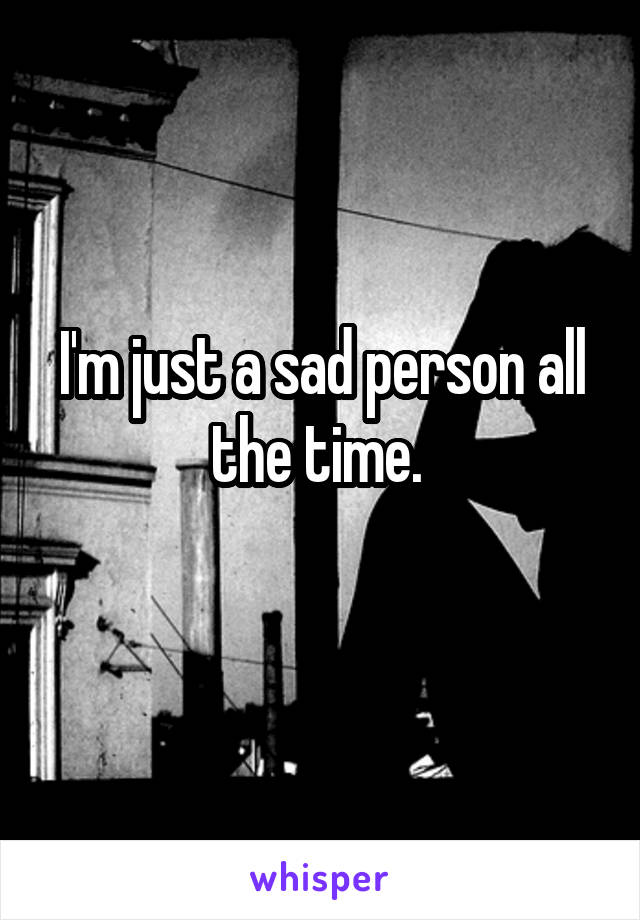 I'm just a sad person all the time. 
