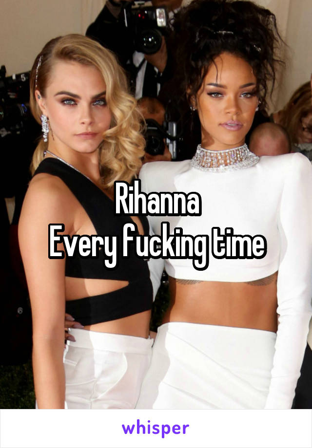 Rihanna
Every fucking time