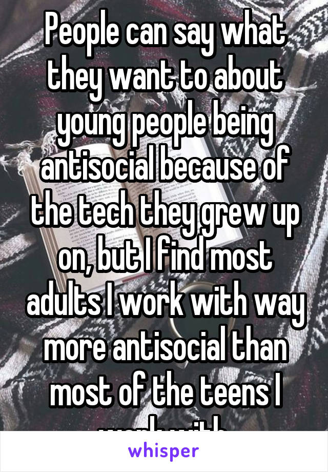 People can say what they want to about young people being antisocial because of the tech they grew up on, but I find most adults I work with way more antisocial than most of the teens I work with.