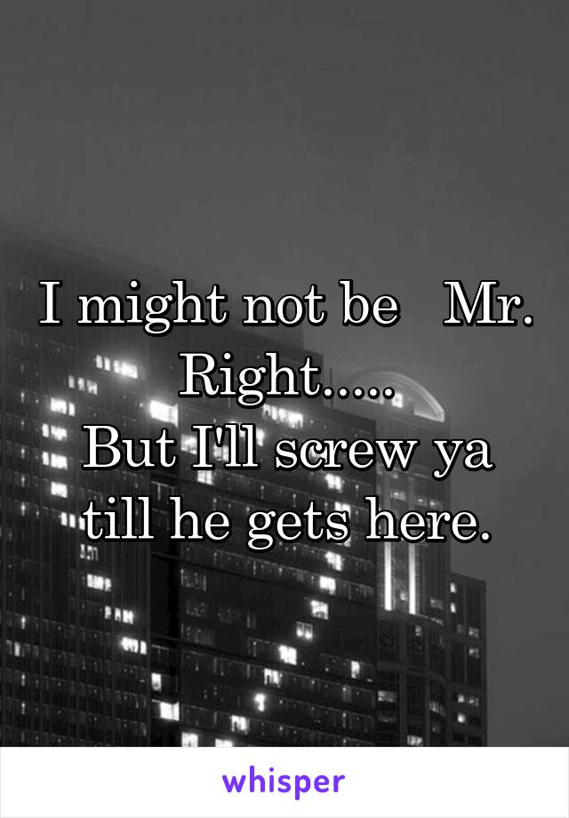 I might not be   Mr. Right.....
But I'll screw ya till he gets here.