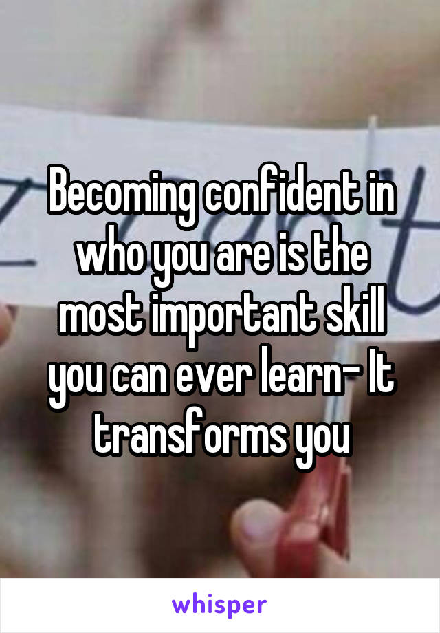 Becoming confident in who you are is the most important skill you can ever learn- It transforms you